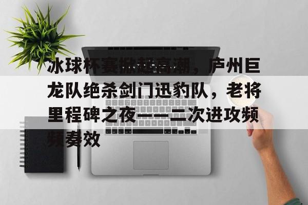 爱游戏官网网页版入口-冰球杯赛掀起高潮，庐州巨龙队绝杀剑门迅豹队，老将里程碑之夜——二次进攻频频奏效